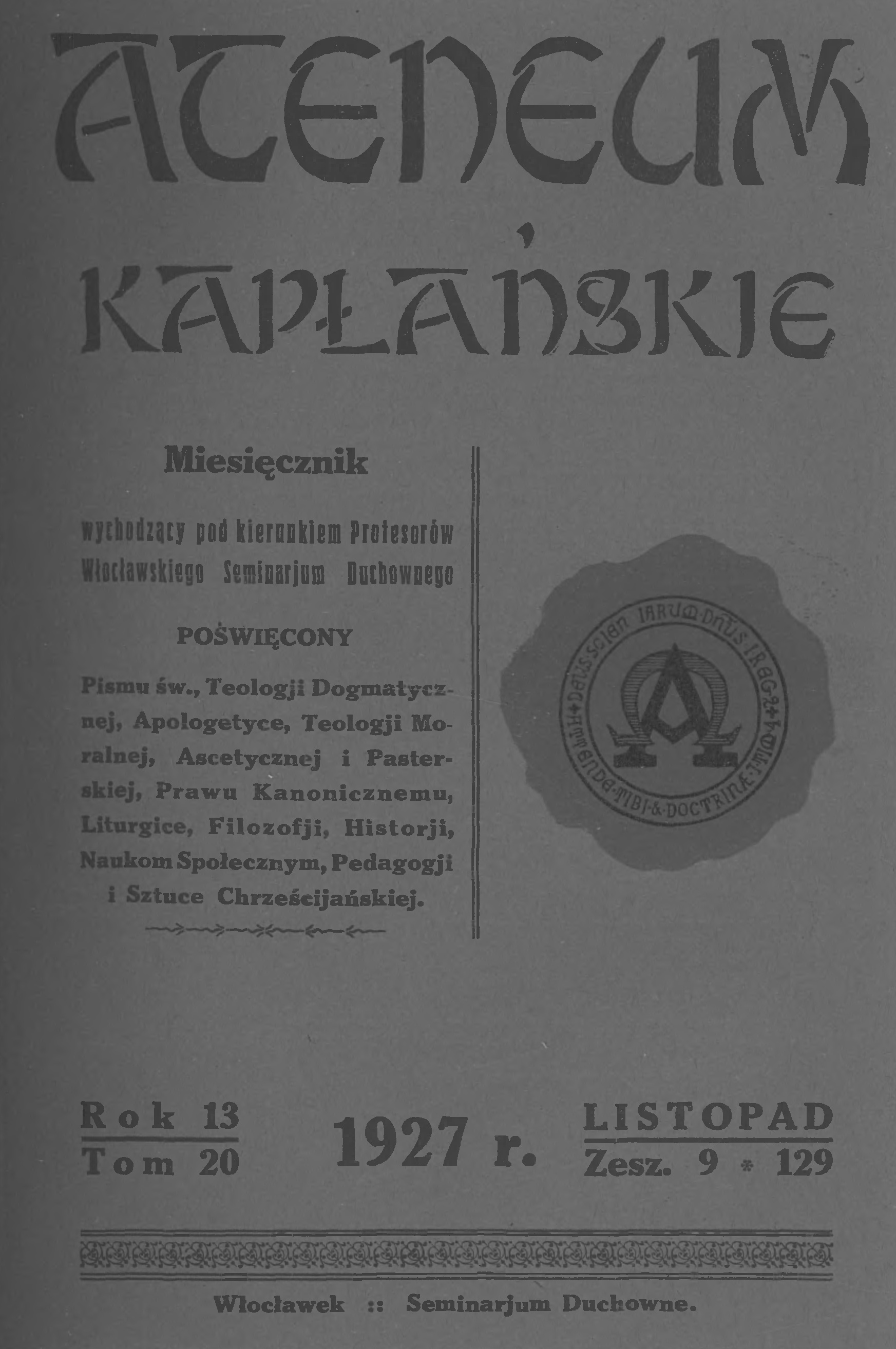 "Ateneum Kapaskie". Miesicznik wychodzcy pod kierunkiem Profesorów Wocawskiego Seminarium Duchownego, powicony Pismu w., Teologii Dogmatycznej, Apologetyce, Teologii Moralnej, Ascetycznej i Pasterskiej, Prawu Kanonicznemu, Liturgice, Filozofii, Historii, Naukom Spoecznym, Pedagogii i Sztuce Chrzecijaskiej. Rok 13. Tom 20. 1927 r. Listopad. Zeszyt 9 (129). Wocawek. – Seminarium Duchowne.