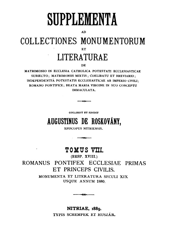 Supplementa ad Collectiones monumentorum et literaturae de matrimonio in Ecclesia Catholica potestati ecclesiasticae subiecto; matrimoniis mixtis; coelibatu et breviario; independentia potestatis ecclesiasticae ab imperio civili; Romano Pontifice; Beata Maria Virgine in suo conceptu immaculata. Collegit et edidit Augustinus de Roskovány, Episcopus Nitriensis. Tomus VIII. (Resp. XVIII.) Romanus Pontifex Ecclesiae Primas et princeps civilis. Monumenta et literatura seculi XIX usque annum 1880. Nitriae, 1889. TYPIS SCHEMPEK ET HUSZÁR.