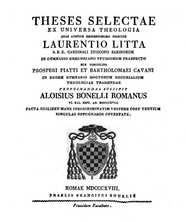 Theses selectae ex universa theologia quas auspice Eminentissimo Principe Laurentio Litta S. R. E. Cardinali Episcopo Sabinorum in Gymnasio Gregoriano Studiorum Praefecto sub disciplina Prosperi Piatti et Bartholomaei Cavani in eodem Gymnasio Doctorum Decurialium theologiae tradendae propugnandas suscipit Aloisius Bonelli Romanus VI. Kal. Sept. An. MDCCCXVIII. facta cuilibet mane indiscriminatim vespere post tertium singulas oppugnandi potestate. Romae MDCCCXVIII (1818). PRAELIS FRANCISCI BOURLIÈ. Praesidum Facultate.