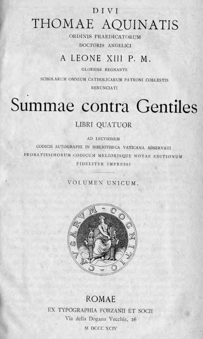 Divi Thomae Aquinatis Ordinis Praedicatorum, Doctoris Angelici a Leone XIII P. M. gloriose regnanti scholarum omnium catholicarum Patroni coelestis renunciati Summae contra Gentiles libri quatuor. Ad lectionem codicis autographi in Bibliotheca Vaticana adservati, probatissimorum codicum meliorisque notae editionum fideliter impressi. Volumen unicum. Romae. EX TYPOGRAPHIA FORZANII ET SOCII. Via della Dogana Vecchia, 26. M DCCC XCIV (1894).