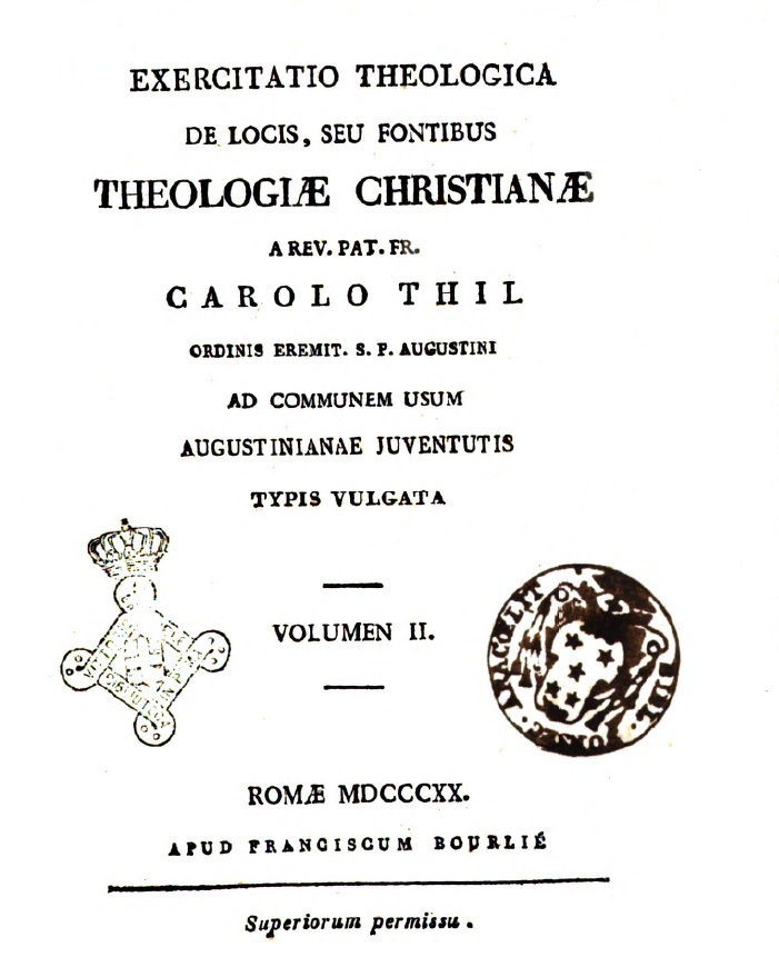 Exercitatio theologica de locis, seu fontibus Theologiae Christianae. A Rev. Pat. Fr. Carolo Thil Ordinis Eremit. S. P. Augustini. Ad communem usum Augustinianae juventutis typis vulgata. Volumen II. Romae MDCCCXX (1820). APUD FRANCISCUM BOURLIÉ. Superiorum permissu.