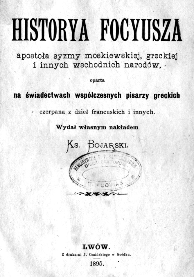 Historya Focyusza, apostoa syzmy moskiewskiej, greckiej i innych wschodnich narodów, oparta na wiadectwach wspóczesnych pisarzy greckich, czerpana z dzie francuskich i innych. Wyda wasnym nakadem Ks. Bojarski. Lwów. Z drukarni J. Czaiskiego w Gródku. 1895.