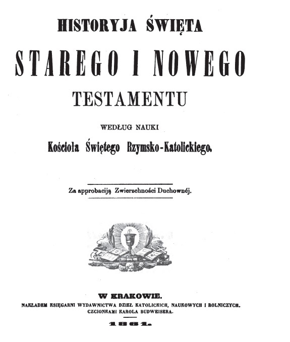 Historyja wita Starego i Nowego Testamentu wedug nauki Kocioa witego Rzymsko-Katolickiego. Za approbacij Zwierzchnoci Duchownej. W Krakowie. NAKADEM KSIGARNI WYDAWNICTWA DZIE KATOLICKICH, NAUKOWYCH I ROLNICZYCH. CZCIONKAMI KAROLA BUDWEISERA. 1861.