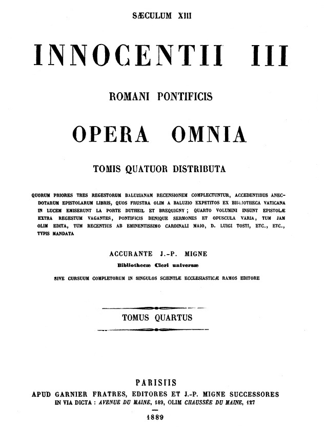 Patrologiae cursus completus, Series Latina, in qua prodeunt Patres, doctores scriptoresque Ecclesiae Latinae, a Tertulliano ad Innocentium III. Accurante J.-P. Migne. Patrologiae Latinae Tomus CCXVII et, salvis indicibus, totius Patrologiae Latinae ultimus. Innocentius III Pontifex Romanus. – Saeculum XIII. Innocentii III Romani Pontificis Opera omnia tomis quatuor distributa, quorum priores tres regestorum Baluzianam recensionem complectuntur, accendentibus anecdotarum epistolarum libris, quos frustra olim a Baluzio expetitos ex Bibliotheca Vaticana in lucem emiserunt La Porte Dutheil et Brequigny; quarto volumini insunt epistolae extra regestum vagantes, Pontificis denique sermones et opuscula varia, tum jam olim edita, tum recentius ab eminentissimo Cardinali Maio, D. Luigi Tosti, etc. etc., typis mandata. Accurante J.-P. Migne. Tomus quartus. Parisiis 1889.
