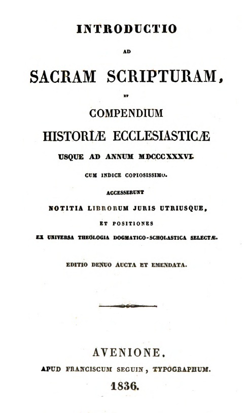 Introductio ad Sacram Scripturam, et Compendium historiae ecclesiasticae usque ad annum MDCCCXXXVI. Cum indice copiosissimo. Accesserunt Notitia librorum juris utriusque, et Positiones ex universa Theologia dogmatico-scholastica selectae. Editio denuo aucta et emendata. Avenione. APUD FRANCISCUM SEGUIN, TYPOGRAPHUM. 1836.