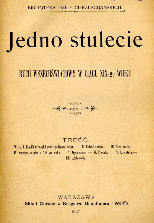 Jedno stulecie. Ruch wszechwiatowy w cigu XIX-go wieku. Seria I-sza. Tre. Wstp. I. Koció rzymski i prdy polityczne wieku. – II. Podzia wiata. – III. Nowe narody. – IV. Kwestia socjalna w XIX-ym wieku. – V. Wychowanie. – VI. Filozofia. – VII. Literatura. – VIII. Archeologia. Warszawa. Skad Gówny w Ksigarni Gebethnera i Wolffa. 1901. (BIBLIOTEKA DZIE CHRZECIJASKICH).