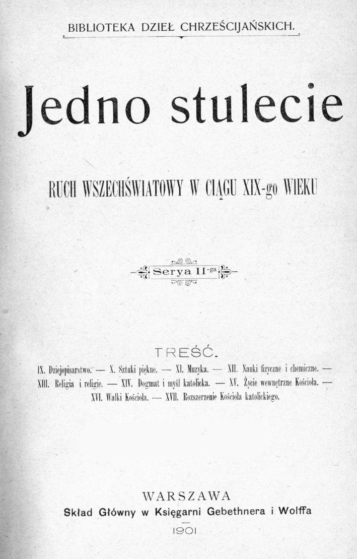 Jedno stulecie. Ruch wszechwiatowy w cigu XIX-go wieku. Seria II-ga. Tre. IX. Dziejopisarstwo. – X. Sztuki pikne. – XI. Muzyka. – XII. Nauki fizyczne i chemiczne. – XIII. Religia i religie. – XIV. Dogmat i myl katolicka. – XV. ycie wewntrzne Kocioa. – XVI. Walki Kocioa. – XVII. Rozszerzenie Kocioa katolickiego. Warszawa. Skad Gówny w Ksigarni Gebethnera i Wolffa. 1901, ss. 109-148 (BIBLIOTEKA DZIE CHRZECIJASKICH).