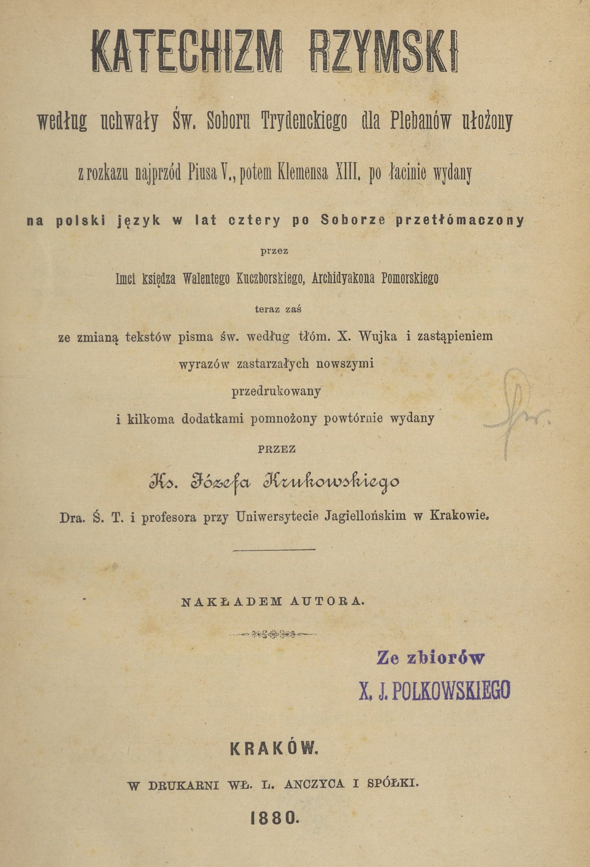 Katechizm Rzymski, wedug uchway w. Soboru Trydenckiego dla Plebanów uoony, z rozkazu najprzód Piusa V., potem Klemensa XIII. po acinie wydany, na polski jzyk w lat cztery po Soborze przetómaczony przez Imci ksidza Walentego Kuczborskiego, Archidiakona Pomorskiego, teraz za ze zmian tekstów Pisma w. wedug tóm. X. Wujka i zastpieniem wyrazów zastarzaych nowszymi przedrukowany i kilkoma dodatkami pomnoony powtórnie wydany przez Ks. Józefa Krukowskiego Dra. . T. i profesora przy Uniwersytecie Jagielloskim w Krakowie. Nakadem Autora. Kraków. W DRUKARNI W. L. ANCZYCA I SPÓKI. 1880.