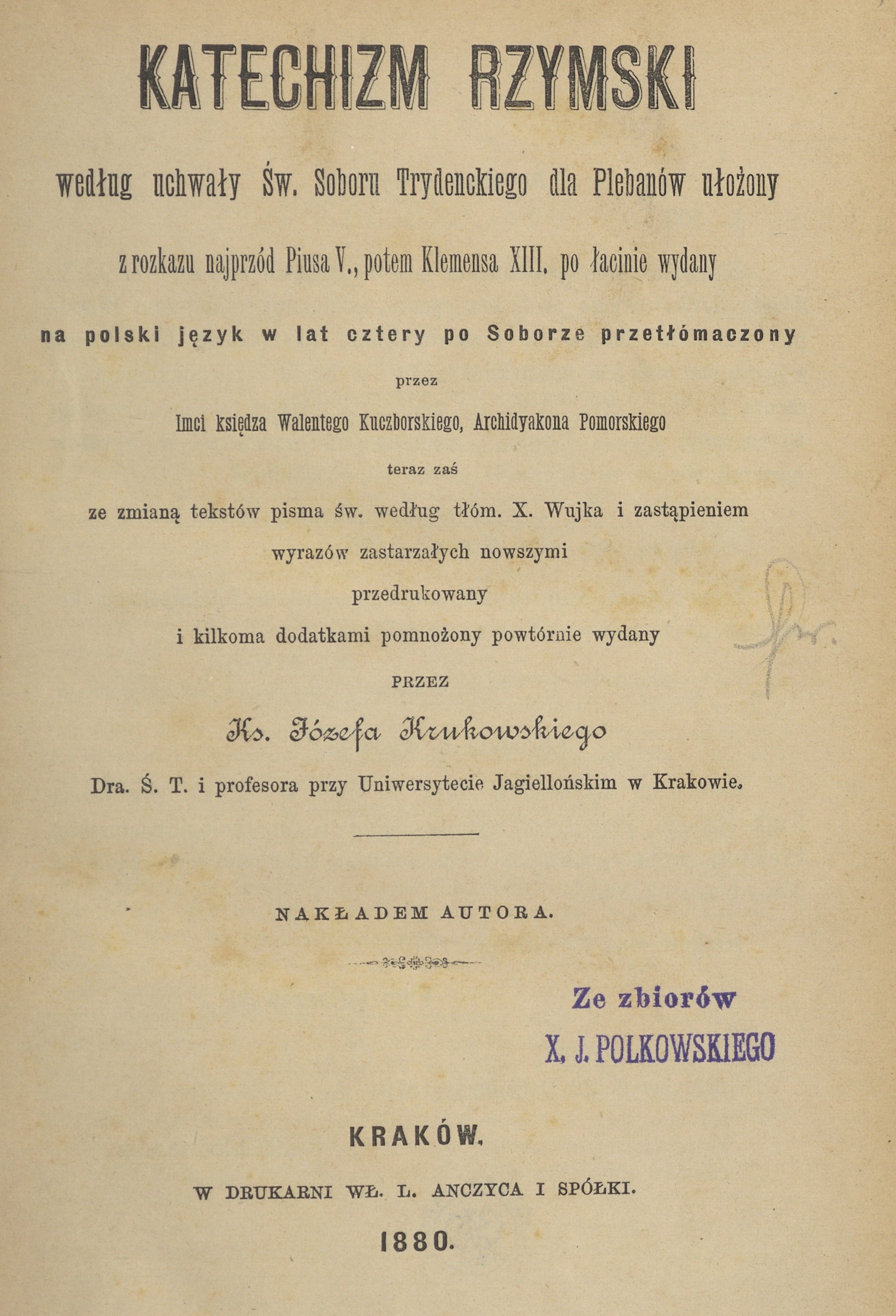 Katechizm Rzymski, wedug uchway w. Soboru Trydenckiego dla Plebanów uoony, z rozkazu najprzód Piusa V., potem Klemensa XIII. po acinie wydany, na polski jzyk w lat cztery po Soborze przetómaczony przez Imci ksidza Walentego Kuczborskiego, Archidiakona Pomorskiego, teraz za ze zmian tekstów Pisma w. wedug tóm. X. Wujka i zastpieniem wyrazów zastarzaych nowszymi przedrukowany i kilkoma dodatkami pomnoony powtórnie wydany przez Ks. Józefa Krukowskiego Dra. . T. i profesora przy Uniwersytecie Jagielloskim w Krakowie. Nakadem Autora. Kraków. W DRUKARNI W. L. ANCZYCA I SPÓKI. 1880.