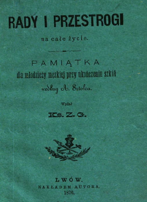 Rady i przestrogi na cae ycie. Pamitka dla modziey mskiej przy ukoczeniu szkó, wedug A. Sztolca. Wyda Ks. Z. G., Lwów. NAKADEM AUTORA. Z drukarni Ludowej we Lwowie, plac Bernardyski l. 7. 1876.