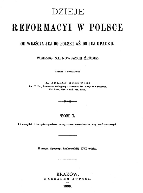 Dzieje reformacji w Polsce od wejcia jej do Polski a do jej upadku. Wedug najnowszych róde zebra i opracowa X. Julian Bukowski, w. T. Dr., Proboszcz kolegiaty i kocioa w. Anny w Krakowie, Cz. kom. hist. Akad. um. krak., Tom I. Pocztki i terytorialne rozprzestrzenienie si reformacji. Z map diecezji krakowskiej XVI wieku. Kraków. NAKADEM AUTORA. 1883.