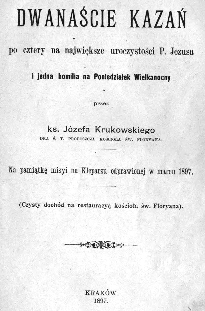 Dwanacie kaza, po cztery na najwiksze uroczystoci P. Jezusa i jedna homilia na Poniedziaek Wielkanocny, przez ks. Józefa Krukowskiego, Dra w. T. Proboszcza kocioa w. Floriana. Na pamitk misji na Kleparzu odprawionej w marcu 1897. (Czysty dochód na restauracj kocioa w. Floriana). Kraków 1897