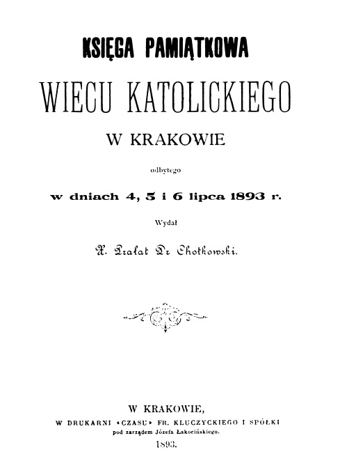 Ksiga pamitkowa Wiecu katolickiego w Krakowie: odbytego w dniach 4, 5 i 6 lipca 1893 r. Wyda X. Praat Dr Chotkowski. W Krakowie, W DRUKARNI «CZASU» FR. KLUCZYCKIEGO I SPÓKI pod zarzdem Józefa akociskiego. 1893.