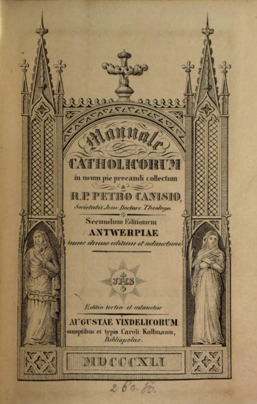 Manuale catholicorum in usum pie precandi collectum a R. P. Petro Canisio, Societatis Jesu Doctore Theologo. Secundum Editionem Antwerpiae nunc denuo editum et adauctum. Editio tertia et adauctior. Augustae Vindelicorum, sumptibus et typis Caroli Kollmann, Bibliopolae. MDCCCXLI (1841).