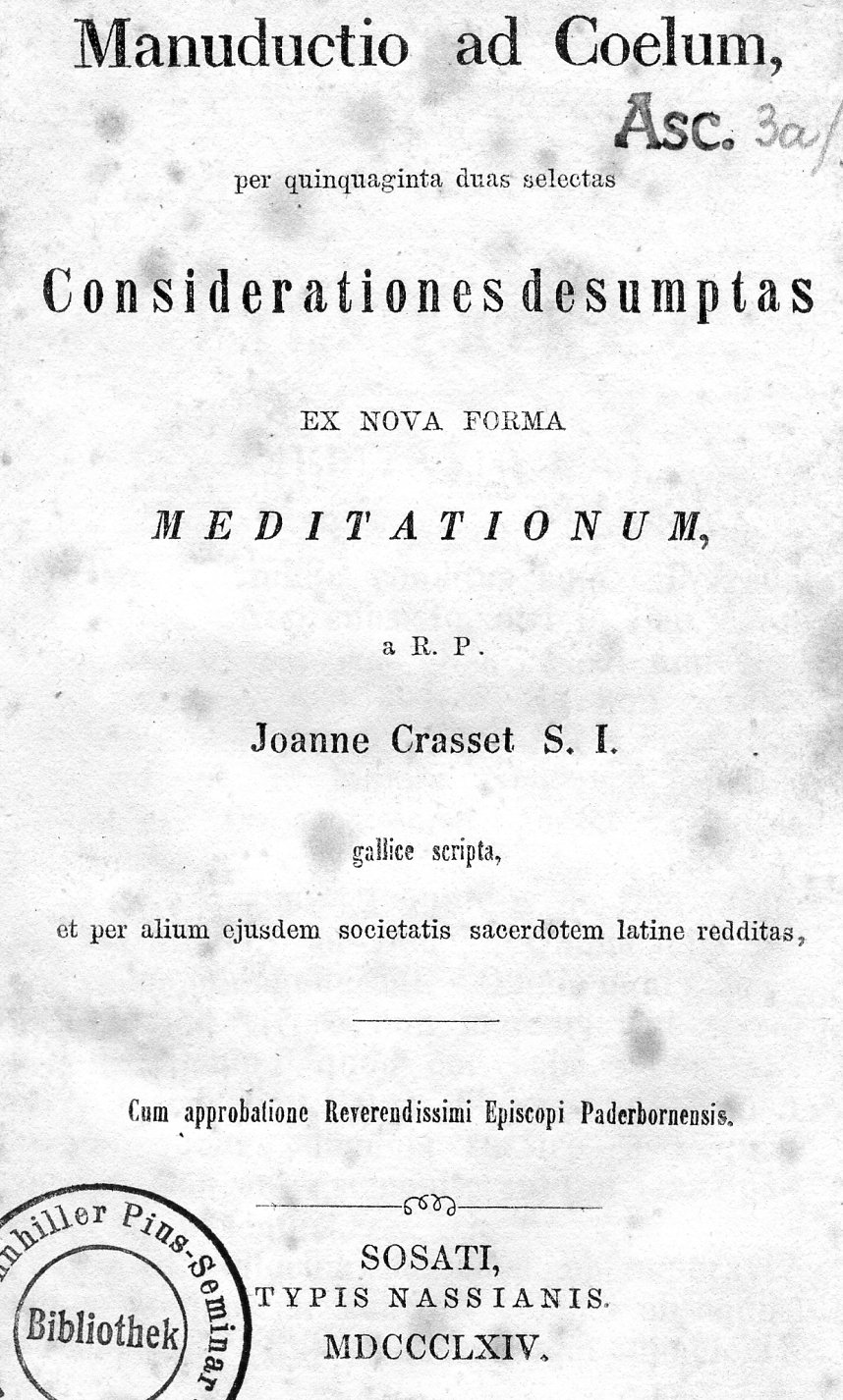 Manuductio ad Coelum, per quinquaginta duas selectas Considerationes desumptas ex nova forma meditationum, a R. P. Joanne Crasset S. I., gallice scripta et per alium ejusdem societatis sacerdotem latine redditas, Cum approbatione Reverendissimi Episcopi Paderbornensis. Sosati 1864.