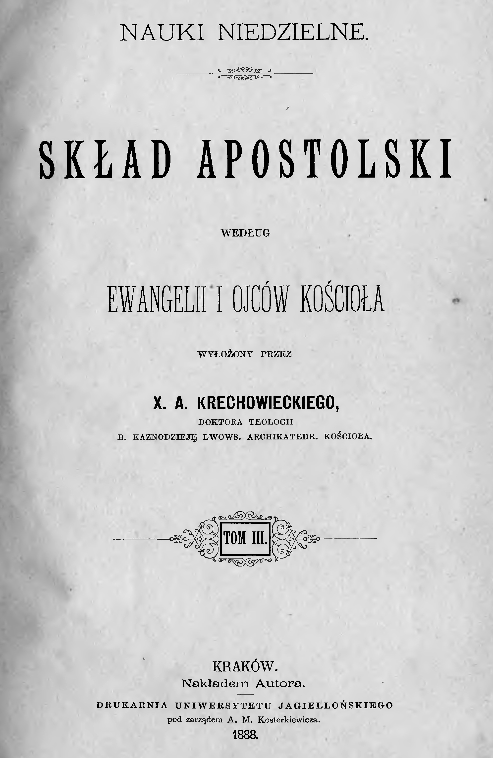 Nauki niedzielne. Skad Apostolski wedug Ewangelii i Ojców Kocioa wyoony przez X. A. Krechowieckiego, DOKTORA TEOLOGII, B. KAZNODZIEJ LWOWS. ARCHIKATEDR. KOCIOA. Tom III. Kraków. Nakadem Autora. DRUKARNIA UNIWERSYTETU JAGIELLOSKIEGO pod zarzdem A. M. Kosterkiewicza. 1888.