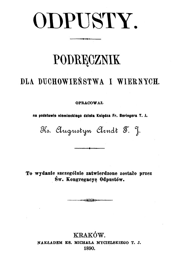 Odpusty. Podrcznik dla duchowiestwa i wiernych. Opracowa na podstawie niemieckiego dziea Ksidza Fr. Beringera T. J. Ks. Augustyn Arndt T. J., To wydanie szczególnie zatwierdzone zostao przez w. Kongregacj Odpustów. Kraków. NAKADEM KS. MICHAA MYCIELSKIEGO T. J., 1890.