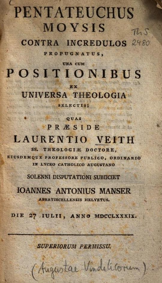 Pentateuchus Moysis contra incredulos propugnatus, una cum Positionibus ex Universa Theologia selectis; quas Praeside Laurentio Veith SS. Theologiae Doctore, eiusdemque Professore publico, ordinario in Lyceo catholico Augustano, solenni disputationi subiiciet Ioannes Antonius Manser Abbatiscellensis Helvetus. Die 27 Iulii, Anno MDCCLXXXIX (1789). Superiorum permissu.