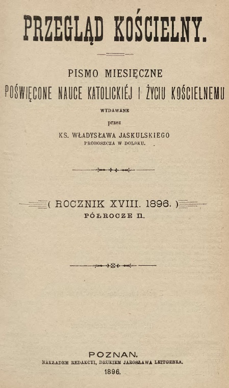 Przegld Kocielny. Pismo miesiczne powicone nauce katolickiej i yciu kocielnemu, wydawane przez Ks. Wadysawa Jaskulskiego, proboszcza w Dolsku. (Rocznik XVIII. 1896). Pórocze II. Pozna. NAKADEM REDAKCJI, DRUKIEM JAROSAWA LEITGEBRA. 1896.
