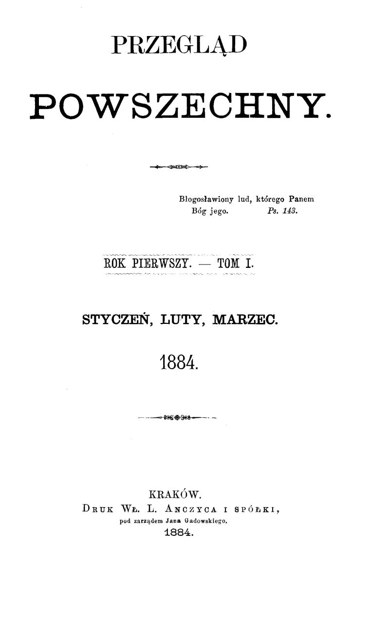 "Przegld Powszechny", Rok pierwszy. – Tom I. Stycze, luty, marzec 1884. Kraków. DRUK W. L. ANCZYCA I SPÓKI, pod zarzdem Jana Gadowskiego. 1884. (Wydawca i redaktor odpowiedzialny X. M. Morawski T. J.).