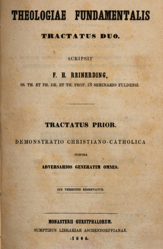 Theologiae fundamentalis tractatus duo. Scripsit F. H. Reinerding, SS. Th. et Ph. Dr. et Th. Prof. in Seminario Fuldensi. Tractatus prior. Demonstratio christiano-catholica contra adversarios generatim omnes. Monasterii Guestphalorum. SUMPTIBUS LIBRARIAE ASCHENDORFFIANAE. 1864.