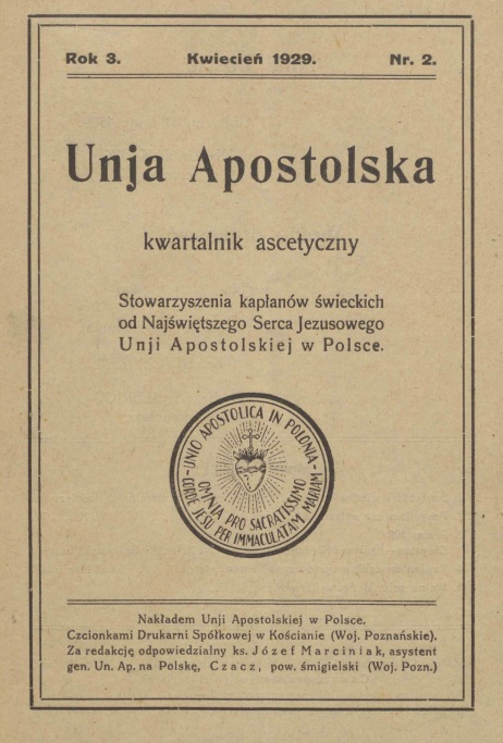 "Unia Apostolska". Kwartalnik ascetyczny Stowarzyszenia kapanów wieckich od Najwitszego Serca Jezusowego Unii Apostolskiej w Polsce. Rok 3. Kwiecie 1929. Nr 2. Nakadem Unii Apostolskiej w Polsce. Czcionkami Drukarni Spókowej w Kocianie (Woj. Poznaskie). Za redakcj odpowiedzialny ks. Józef Marciniak, asystent gen. Un. Ap. na Polsk, Czacz, pow. migielski (Woj. Pozn.).
