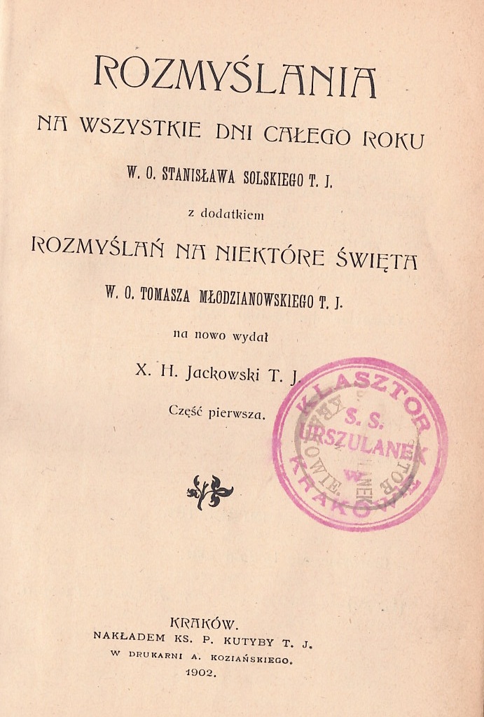 Rozmylania na wszystkie dni caego roku W. O. Stanisawa Solskiego T. J., z dodatkiem Rozmyla na niektóre wita W. O. Tomasza Modzianowskiego T. J., na nowo wyda X. H. Jackowski T. J., Cz pierwsza. Kraków. NAKADEM KS. P. KUTYBY T. J., W DRUKARNI A. KOZIASKIEGO. 1902.