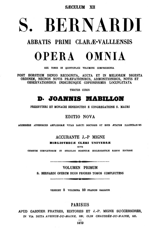S. Bernardi abbatis primi Clarae-Vallensis Opera omnia sex tomis in quintuplici volumine comprehensa. Post Horstium denuo recognita, aucta et in meliorem digesta ordinem, necnon novis praefationibus, admonitionibus, notis et observationibus indicibusque copiosissimis locupletata. Tertiis curis D. Joannis Mabillon presbyteri et monachi Benedictini e congregatione S. Mauri. Editio nova. Accessere appendices amplissimae vitam Sancti Doctoris et ejus aetatem illustrantes. Volumen primum. S. Bernardi Operum duos priores tomos complectens. Parisiis 1879.