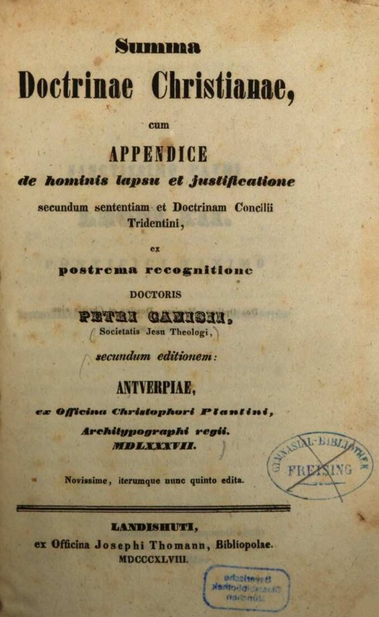 Summa Doctrinae Christianae, cum Appendice de hominis lapsu et justificatione secundum sententiam et Doctrinam Concilii Tridentini, ex postrema recognitione Doctoris Petri Canisii, Societatis Jesu Theologi, secundum editionem: Antverpiae, ex Officina Christophori Plantini, Architypographi regii. MDLXXXVII (1587). Novissime, iterumque nunc quinto edita. Landishuti, ex Officina Josephi Thomann, Bibliopolae. MDCCCXLVIII (1848).
