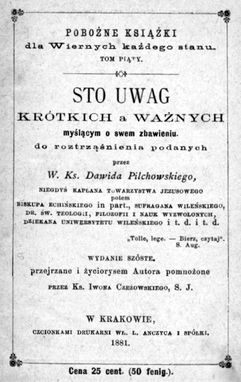 Sto uwag krótkich a wanych mylcym o swem zbawieniu do roztrznienia podanych, przez W. Ks. Dawida Pilchowskiego, niegdy Kapana Towarzystwa Jezusowego, potem Biskupa Echiskiego in part., Sufragana Wileskiego, Dr. w. Teologii, Filozofii i Nauk Wyzwolonych, Dziekana Uniwersytetu Wileskiego itd. itd., Wydanie szóste, przejrzane i yciorysem Autora pomnoone przez Ks. Iwona Czeowskiego, S. J., W Krakowie. CZCIONKAMI DRUKARNI W. L. ANCZYCA I SPÓKI. 1881.