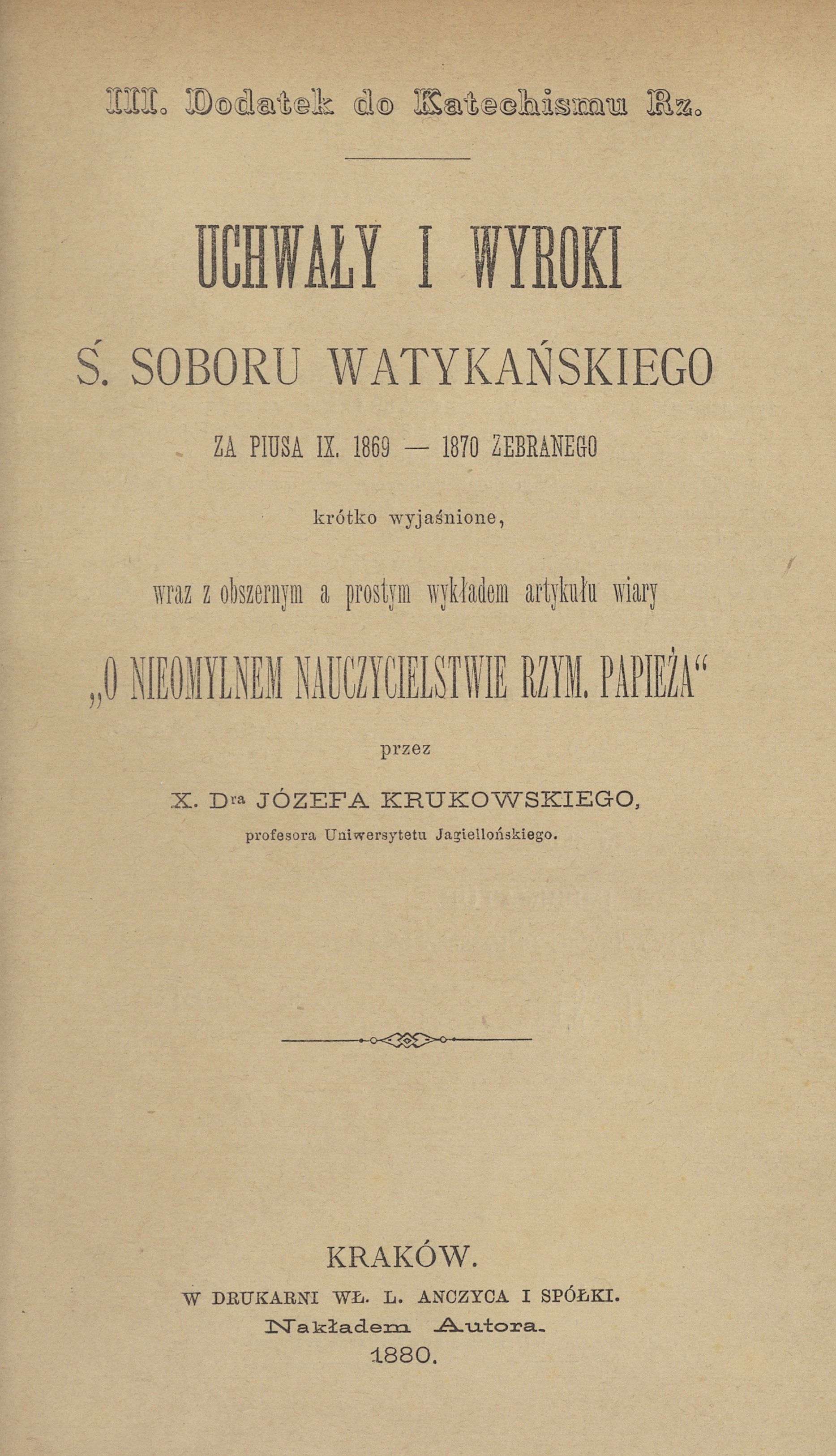 III. Dodatek do Katechizmu Rz. Uchway i wyroki . Soboru Watykaskiego za Piusa IX. 1869 – 1870 zebranego krótko wyjanione, wraz z obszernym a prostym wykadem artykuu Wiary "O nieomylnym nauczycielstwie Rzym. Papiea" przez X. Dra Józefa Krukowskiego, profesora Uniwersytetu Jagielloskiego. Kraków. W DRUKARNI W. L. ANCZYCA I SPÓKI. Nakadem Autora. 1880.