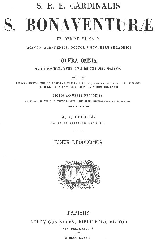 S. R. E. Cardinalis S. Bonaventurae ex Ordine Minorum Episcopi Albanensis, Doctoris Ecclesiae Seraphici Opera omnia, Sixti V. Pontificis Maximi jussu diligentissime emendata. Accedunt selecta multa tum ex postrema Veneta editione, tum ex prodromo eruditissimo Fr. Benedicti a Cavalesio Ordinis Minorum Reformati. Editio accurate recognita, ad puram et veriorem testimoniorum Biblicorum emendationem denuo reducta, cura et studio A. C. Peltier Canonici ecclesiae Remensis, Tomus duodecimus. Parisiis, LUDOVICUS VIVES, BIBLIOPOLA EDITOR, MDCCCLXVIII (1868)