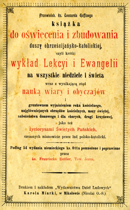 Przewieleb. ks. Leonarda Goffinego, Ksika do owiecenia i zbudowania duszy chrzecijasko-katolickiej, czyli krótki wykad Lekcji i Ewangelii na wszystkie niedziele i wita wraz z wynikajc std nauk wiary i obyczajów i gruntownym wyjanieniem roku kocielnego, najgówniejszych obrzdów kocielnych, mszy witej, naboestwa domowego i dla chorych, drogi krzyowej, jako te yciorysami witych Paskich, czczonych mianowicie przez lud polsko-katolicki. Podug 54 wydania niemieckiego ks. Otta pomnoone i poprawione przez ks. Franciszka Hattler, Tow. Jezus., Drukiem i nakadem "Wydawnictwa Dzie Ludowych" Karola Miarki, w Mikoowie (Nicolai O.-S.) [1894].