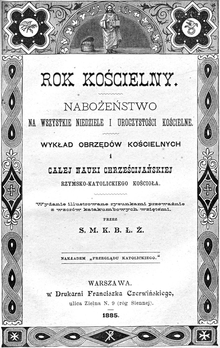 Rok kocielny. Naboestwo na wszystkie niedziele i uroczystoci kocielne. Wykad obrzdów kocielnych i caej nauki chrzecijaskiej rzymsko-katolickiego Kocioa. Wydanie ilustrowane rysunkami przewanie z wzorów katakumbowych wzitymi. Przez S. M. K. B. . . Nakadem "Przegldu Katolickiego". Warszawa 1885.